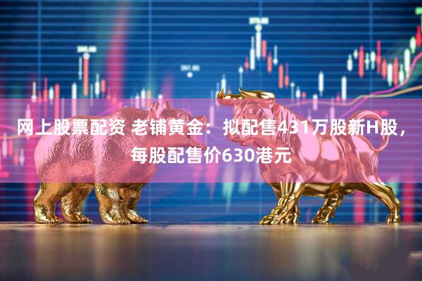 网上股票配资 老铺黄金：拟配售431万股新H股，每股配售价630港元
