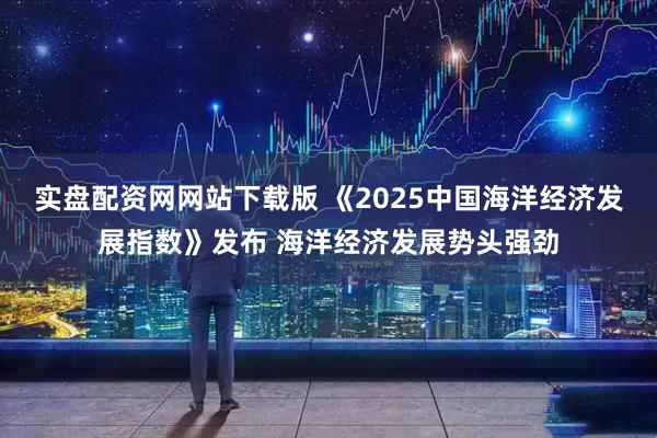 实盘配资网网站下载版 《2025中国海洋经济发展指数》发布 海洋经济发展势头强劲