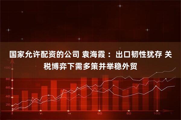 国家允许配资的公司 袁海霞 ：出口韧性犹存 关税博弈下需多策并举稳外贸