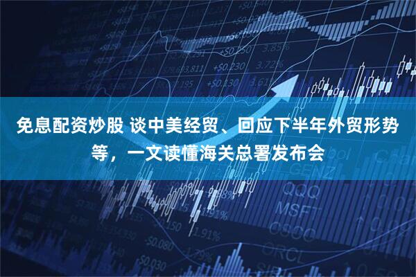 免息配资炒股 谈中美经贸、回应下半年外贸形势等，一文读懂海关总署发布会