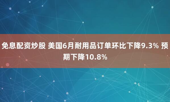 免息配资炒股 美国6月耐用品订单环比下降9.3% 预期下降10.8%