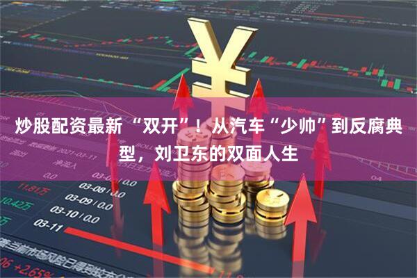 炒股配资最新 “双开”！从汽车“少帅”到反腐典型，刘卫东的双面人生