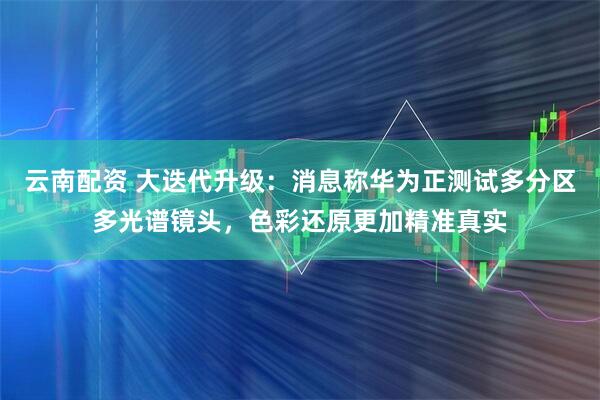 云南配资 大迭代升级：消息称华为正测试多分区多光谱镜头，色彩还原更加精准真实