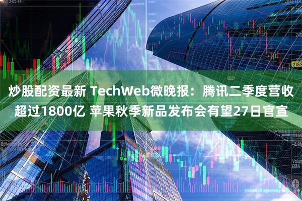 炒股配资最新 TechWeb微晚报：腾讯二季度营收超过1800亿 苹果秋季新品发布会有望27日官宣