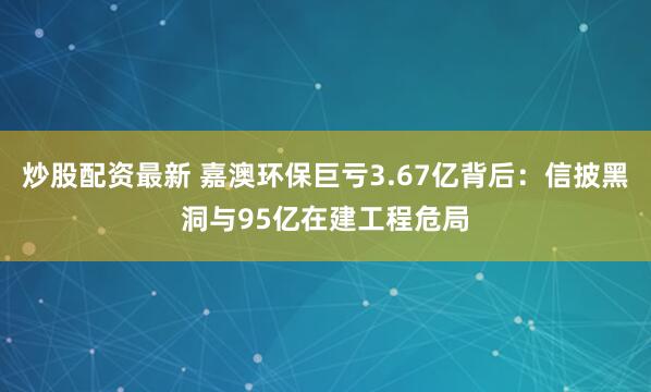 炒股配资最新 嘉澳环保巨亏3.67亿背后：信披黑洞与95亿在建工程危局