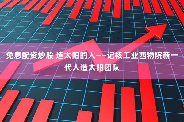 免息配资炒股 造太阳的人——记核工业西物院新一代人造太阳团队