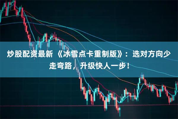 炒股配资最新 《冰雪点卡重制版》：选对方向少走弯路，升级快人一步！