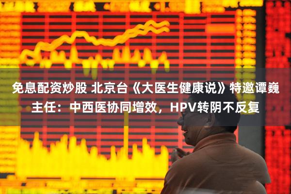 免息配资炒股 北京台《大医生健康说》特邀谭巍主任：中西医协同增效，HPV转阴不反复