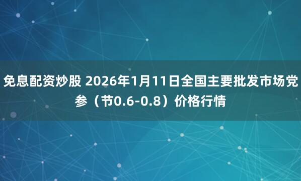 免息配资炒股 2026年1月11日全国主要批发市场党参（节0.6-0.8）价格行情