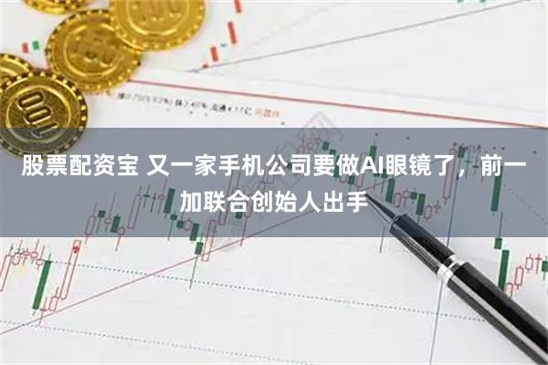 股票配资宝 又一家手机公司要做AI眼镜了，前一加联合创始人出手
